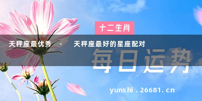 天秤座最优秀 - 天秤座最好的星座配对